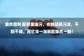 焕然团购 厨房重油污、衣物顽固污渍，不刷不搓，用它泡一泡就能焕然一新！