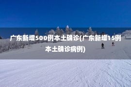 广东新增500例本土确诊(广东新增15例本土确诊病例)