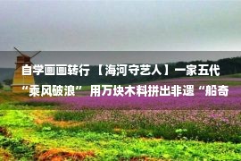 自学画画转行 【海河守艺人】一家五代“乘风破浪” 用万块木料拼出非遗“船奇”