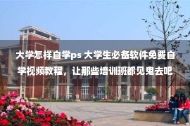 大学怎样自学ps 大学生必备软件免费自学视频教程，让那些培训班都见鬼去吧