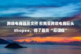 跨境电商裁员文件 东南亚跨境电商巨头Shopee，得了裁员“后遗症”