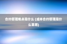 合约管理难点是什么 (成本合约管理是什么意思)