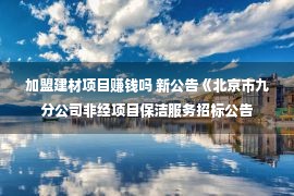 加盟建材项目赚钱吗 新公告《北京市九分公司非经项目保洁服务招标公告