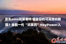 京东nmn抗衰老吗 哪些目的可高效抗脆弱？全新一代“抗衰药”HeyPower入驻京东国际