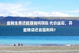 瓷砖生意还能赚钱吗现在 代价战后，开瓷砖店还会赢利吗？