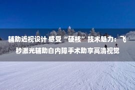 辅助近视设计 感受“硬核”技术魅力：飞秒激光辅助白内障手术助享高清视觉