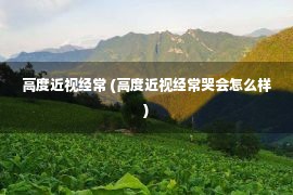 高度近视经常 (高度近视经常哭会怎么样)