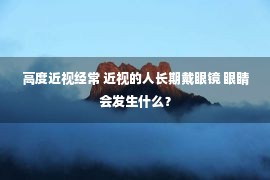 高度近视经常 近视的人长期戴眼镜 眼睛会发生什么？