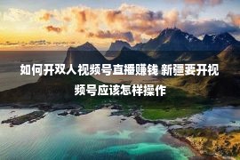 如何开双人视频号直播赚钱 新疆要开视频号应该怎样操作