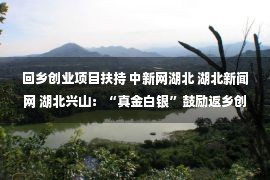 回乡创业项目扶持 中新网湖北 湖北新闻网 湖北兴山：“真金白银”鼓励返乡创业