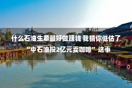 什么石油生意最好做赚钱 我猜你低估了“中石油投2亿元卖咖啡”这事