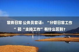 常务日常 公务员官话：“分管日常工作”和“主持工作”有什么区别？