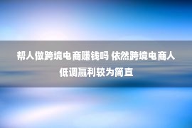 帮人做跨境电商赚钱吗 依然跨境电商人低调赢利较为简直