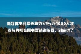 新媒体电商增长趋势分析:近4000人次参与的抖音图书营销训练营，到底讲了些什么？