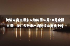 跨境电商直播未来趋势图:6月10号全程直播！浙江省数字出海跨境电商线上峰会预约重磅来袭