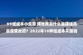 99低成本小生意 摆地摊卖什么最赚钱而且很受欢迎？2022年10种低成本又赚钱的小本生意