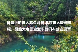 抖音上的汉人怎么赚钱 北京汉人唐朝影视：网络大电影宣发丨如何有效实现票房的长线发展