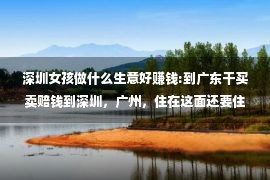 深圳女孩做什么生意好赚钱:到广东干买卖赔钱到深圳，广州，住在这面还要住三个乡村