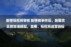 新疆短视频审核 新疆棉事件后，新国货品牌加速崛起，直播、短视频成营销标配