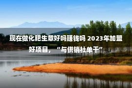 现在做化肥生意好吗赚钱吗 2023年加盟好项目，“与供销社单干”