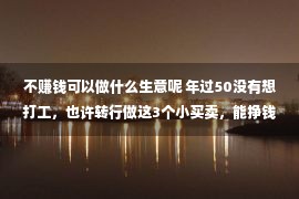 不赚钱可以做什么生意呢 年过50没有想打工，也许转行做这3个小买卖，能挣钱还自在