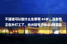 不赚钱可以做什么生意呢 49岁，没有想正在外打工了，也许回屯子做这5种买卖，没有比打工赢利少