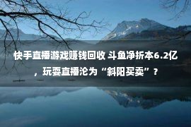 快手直播游戏赚钱回收 斗鱼净折本6.2亿，玩耍直播沦为“斜阳买卖”？