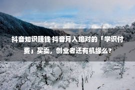 抖音知识赚钱 抖音月入绝对的「学识付费」买卖，创业者还有机缘么？