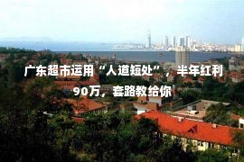  广东超市运用“人道短处”，半年红利90万，套路教给你