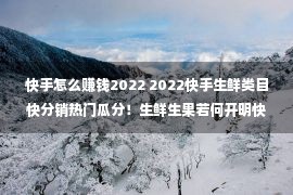 快手怎么赚钱2022 2022快手生鲜类目快分销热门瓜分！生鲜生果若何开明快分销？