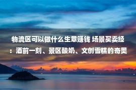 物流区可以做什么生意赚钱 场景买卖经：酒前一刻、景区酸奶、文创雪糕的奇奥