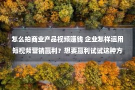 怎么拍商业产品视频赚钱 企业怎样运用短视频营销赢利？想要赢利试试这种方式！