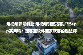 短视频养号创业 短视频引流拓客扩张app实用吗？速客宝软件商家获客的魔法棒