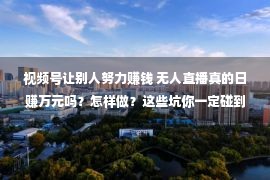 视频号让别人努力赚钱 无人直播真的日赚万元吗？怎样做？这些坑你一定碰到个中之一！