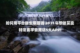 如何用平台做生意赚钱 2021年想做买卖特定要学会用这5大APP!