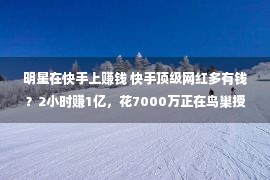 明星在快手上赚钱 快手顶级网红多有钱？2小时赚1亿，花7000万正在鸟巢授室，瞠目结舌