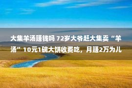 大集羊汤赚钱吗 72岁大爷赶大集卖“羊汤”10元1碗大饼收费吃，月赚2万为儿买婚房