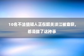  10名不法猜疑人正在韶关浈江被查获，都是做了这种事