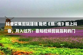 抖音采集剪辑赚钱 我把《甄嬛传》搬上抖音，月入过万：靠短视频剪辑赢利的门径，有多野？