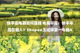 快手卖电器如何赚钱 电商早报：快手年尾在裁人？Shopee玉成球第一电商App