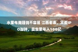 水果电商赚钱不容易 江西老表，又要IPO敲钟，卖生果年入100亿