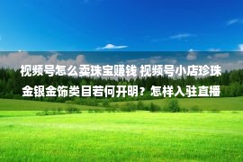 视频号怎么卖珠宝赚钱 视频号小店珍珠金银金饰类目若何开明？怎样入驻直播基地？