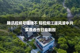 腾讯视频号赚钱不 短视频江湖风波中兴 实质合作日趋剧烈