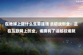 在地球上做什么生意赚钱 北初说创业：正在互联网上创业，谁拥有了话越权谁就拥有了财产