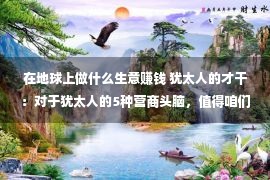 在地球上做什么生意赚钱 犹太人的才干：对于犹太人的5种营商头脑，值得咱们每集体练习