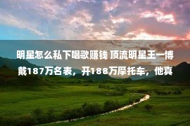 明星怎么私下唱歌赚钱 顶流明星王一博戴187万名表，开188万摩托车，他真的很优厚