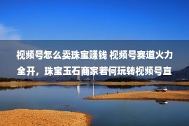 视频号怎么卖珠宝赚钱 视频号赛道火力全开，珠宝玉石商家若何玩转视频号直播（上）