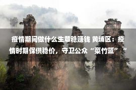 疫情期间做什么生意稳赚钱 黄埔区：疫情时期保供稳价，守卫公众“菜竹篮”“米袋子”