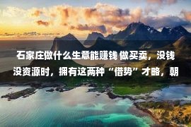 石家庄做什么生意能赚钱 做买卖，没钱没资源时，拥有这两种“借势”才略，朝夕能做大做强