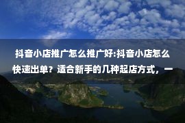 抖音小店推广怎么推广好:抖音小店怎么快速出单？适合新手的几种起店方式，一次讲清